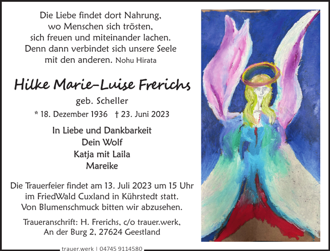 <p>Die Liebe findet dort Nahrung,<br />wo Menschen sich trösten,<br />sich freuen und miteinander lachen.<br />Denn dann verbindet sich unsere Seele<br />mit den anderen. Nohu Hirata</p><p>In Liebe und Dankbarkeit<br />Dein Wolf<br />Katja mit Laila<br />Mareike<br />Die Trauerfeier findet am 13. Juli 2023 um 15 Uhr<br />im FriedWald Cuxland in Kührstedt statt.<br />Von Blumenschmuck bitten wir abzusehen.<br />Traueranschrift: H. Frerichs, c/o trauer.werk,<br />An der Burg 2, 27624 Geestland<br />trauer.werk | 04745 9114580</p>