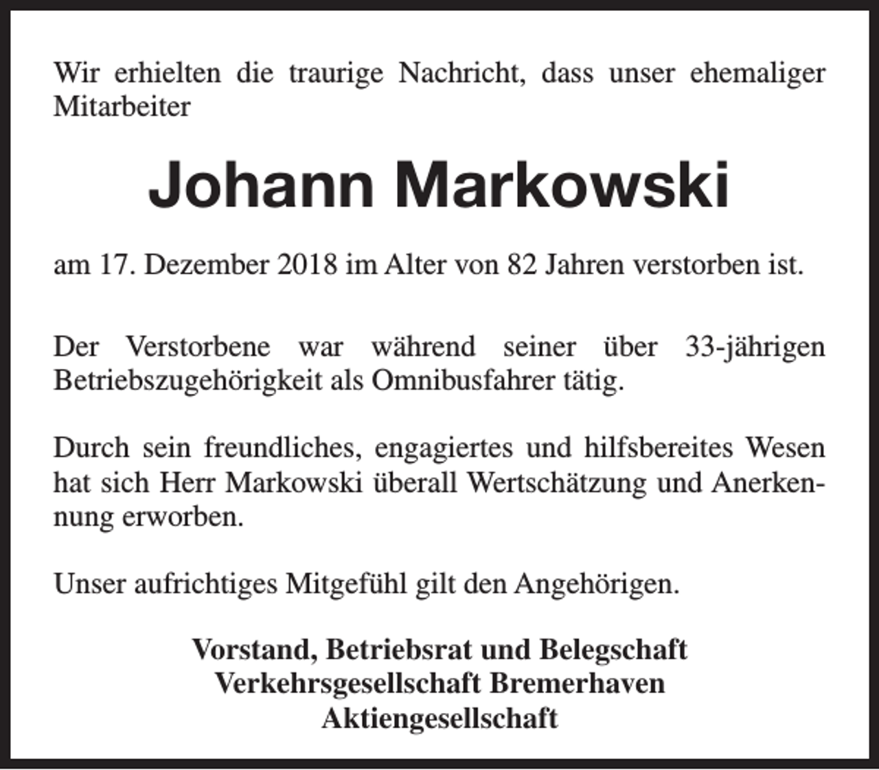 <p>Wir erhielten die traurige Nachricht, dass unser ehemaliger<br />Mitarbeiter</p><p>Johann Markowski<br />am 17. Dezember 2018 im Alter von 82 Jahren verstorben ist.<br />Der Verstorbene war während seiner über 33-jährigen<br />Betriebszugehörigkeit als Omnibusfahrer tätig.<br />Durch sein freundliches, engagiertes und hilfsbereites Wesen<br />hat sich Herr Markowski überall Wertschätzung und Anerkennung erworben.<br />Unser aufrichtiges Mitgefühl gilt den Angehörigen.<br />Vorstand, Betriebsrat und Belegschaft<br />Verkehrsgesellschaft Bremerhaven<br />Aktiengesellschaft</p>