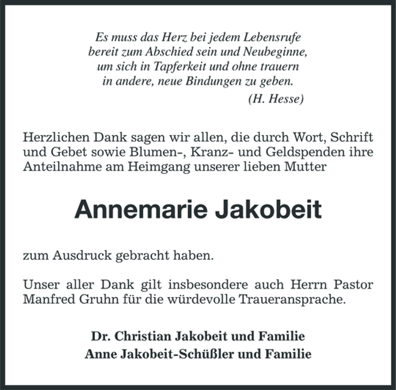 <p>Es muss das Herz bei jedem Lebensrufe bereit zum Abschied sein und Neubeginne, um sich in Tapferkeit und ohne trauern in andere, neue Bindungen zu geben. (H. Hesse) Herzlichen Dank sagen wir allen, die durch Wort, Schrift und Gebet sowie Blumen-, Kranz- und Geldspenden ihre Anteilnahme am Heimgang unserer lieben Mutter</p><p>Annemarie Jakobeit<br />zum Ausdruck gebracht haben. Unser aller Dank gilt insbesondere auch Herrn Pastor Manfred Gruhn für die würdevolle Traueransprache. Dr. Christian Jakobeit und Familie Anne Jakobeit-Schüßler und Familie</p>