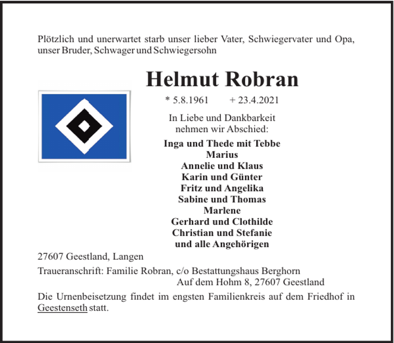 <p>Plötzlich und unerwartet starb unser lieber Vater, Schwiegervater und Opa,<br />unser Bruder, Schwager und Schwiegersohn</p><p>Helmut Robran<br />* 5.8.1961</p><p>+ 23.4.2021</p><p>In Liebe und Dankbarkeit<br />nehmen wir Abschied:<br />Inga und Thede mit Tebbe<br />Marius<br />Annelie und Klaus<br />Karin und Günter<br />Fritz und Angelika<br />Sabine und Thomas<br />Marlene<br />Gerhard und Clothilde<br />Christian und Stefanie<br />und alle Angehörigen<br />27607 Geestland, Langen<br />Traueranschrift: Familie Robran, c/o Bestattungshaus Berghorn<br />Auf dem Hohm 8, 27607 Geestland<br />Die Urnenbeisetzung findet im engsten Familienkreis auf dem Friedhof in<br />Geestenseth statt.</p>
