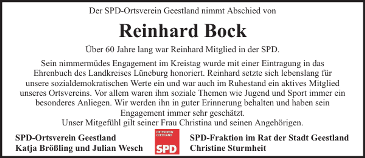 <p>Der SPD-Ortsverein Geestland nimmt Abschied von</p><p>Reinhard Bock</p><p>Über 60 Jahre lang war Reinhard Mitglied in der SPD.<br />Sein nimmermüdes Engagement im Kreistag wurde mit einer Eintragung in das<br />Ehrenbuch des Landkreises Lüneburg honoriert. Reinhard setzte sich lebenslang für<br />unsere sozialdemokratischen Werte ein und war auch im Ruhestand ein aktives Mitglied<br />unseres Ortsvereins. Vor allem waren ihm soziale Themen wie Jugend und Sport immer ein<br />besonderes Anliegen. Wir werden ihn in guter Erinnerung behalten und haben sein<br />Engagement immer sehr geschätzt.<br />Unser Mitgefühl gilt seiner Frau Christina und seinen Angehörigen.<br />SPD-Ortsverein Geestland<br />Katja Brößling und Julian Wesch</p><p>SPD-Fraktion im Rat der Stadt Geestland<br />Christine Sturmheit</p>