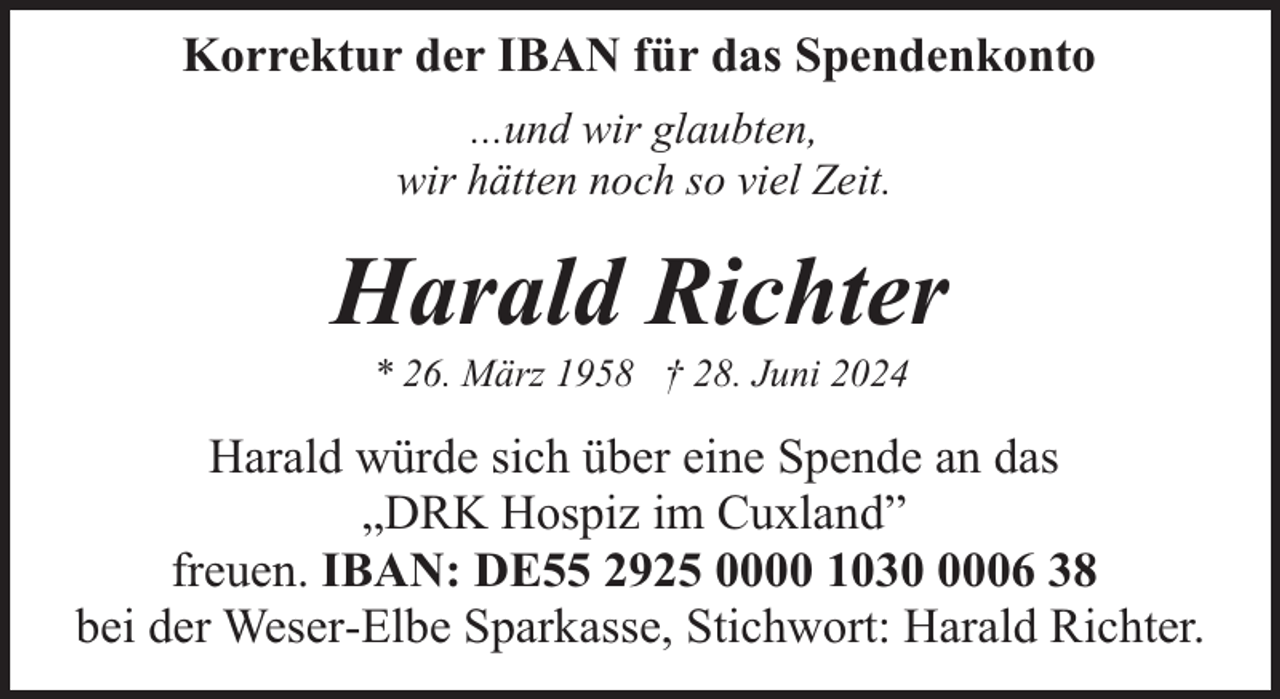 <p>Korrektur der IBAN für das Spendenkonto<br />...und wir glaubten,<br />wir hätten noch so viel Zeit.</p><p>Harald Richter<br />* 26. März 1958 † 28. Juni 2024</p><p>Harald würde sich über eine Spende an das<br />„DRK Hospiz im Cuxland”<br />freuen. IBAN: DE55 2925 0000 103006 38<br />bei der Weser-Elbe Sparkasse, Stichwort: Harald Richter.</p>