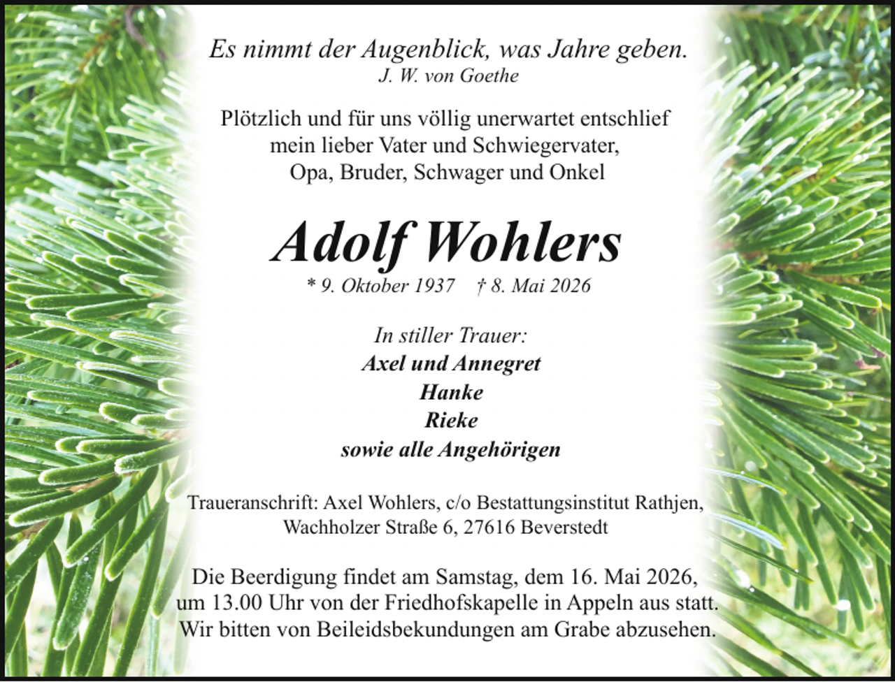 <p>Es nimmt der Augenblick, was Jahre geben.<br />J. W. von Goethe</p><p>Plötzlich und für uns völlig unerwartet entschlief<br />mein lieber Vater und Schwiegervater,<br />Opa, Bruder, Schwager und Onkel</p><p>Adolf Wohlers<br />* 9. Oktober 1937</p><p>† 8. Mai 2026</p><p>In stiller Trauer:<br />Axel und Annegret<br />Hanke<br />Rieke<br />sowie alle Angehörigen<br />Traueranschrift: Axel Wohlers, c/o Bestattungsinstitut Rathjen,<br />Wachholzer Straße 6, 27616 Beverstedt</p><p>Die Beerdigung findet am Samstag, dem 16. Mai 2026,<br />um 13.00 Uhr von der Friedhofskapelle in Appeln aus statt.<br />Wir bitten von Beileidsbekundungen am Grabe abzusehen.</p>