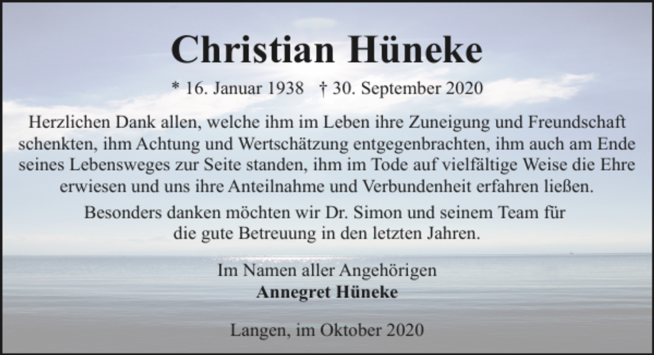 <p>Christian Hüneke<br />* 16. Januar 1938 † 30. September 2020<br />Herzlichen Dank allen, welche ihm im Leben ihre Zuneigung und Freundschaft<br />schenkten, ihm Achtung und Wertschätzung entgegenbrachten, ihm auch am Ende<br />seines Lebensweges zur Seite standen, ihm im Tode auf vielfältige Weise die Ehre<br />erwiesen und uns ihre Anteilnahme und Verbundenheit erfahren ließen.<br />Besonders danken möchten wir Dr. Simon und seinem Team für<br />die gute Betreuung in den letzten Jahren.<br />Im Namen aller Angehörigen<br />Annegret Hüneke<br />Langen, im Oktober 2020</p>