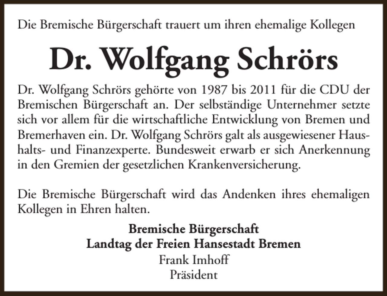 <p>Die Bremische Bürgerschaft trauert um ihren ehemalige Kollegen</p><p>Dr. Wolfgang Schrörs<br />Dr. Wolfgang Schrörs gehörte von 1987 bis 2011 für die CDU der<br />Bremischen Bürgerschaft an. Der selbständige Unternehmer setzte<br />sich vor allem für die wirtschaftliche Entwicklung von Bremen und<br />Bremerhaven ein. Dr. Wolfgang Schrörs galt als ausgewiesener Haushalts- und Finanzexperte. Bundesweit erwarb er sich Anerkennung<br />in den Gremien der gesetzlichen Krankenversicherung.<br />Die Bremische Bürgerschaft wird das Andenken ihres ehemaligen<br />Kollegen in Ehren halten.<br />Bremische Bürgerschaft<br />Landtag der Freien Hansestadt Bremen<br />Frank Imhoff<br />Präsident</p>