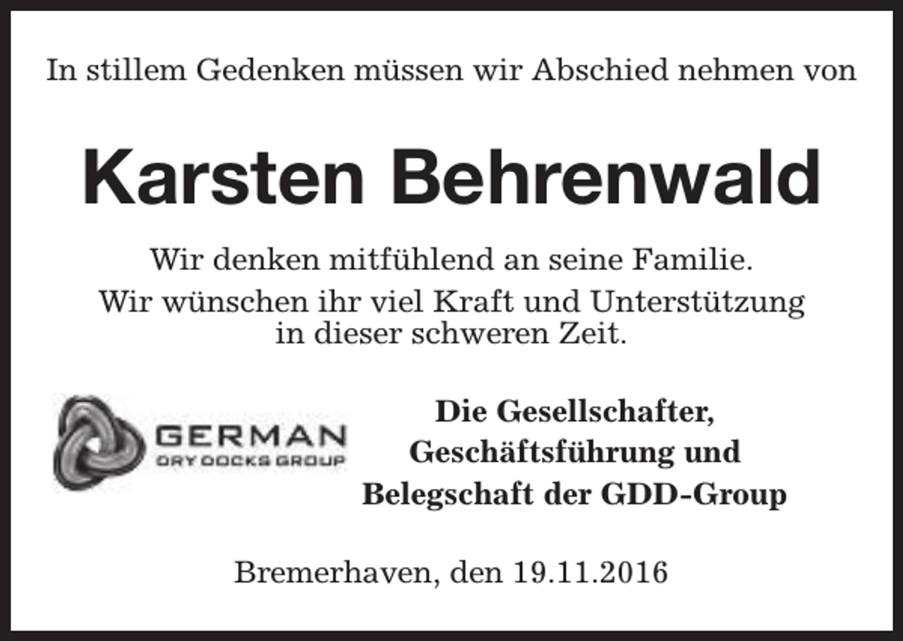 <p>In stillem Gedenken müssen wir Abschied nehmen von</p><p>Karsten Behrenwald<br />Wir denken mitfühlend an seine Familie.<br />Wir wünschen ihr viel Kraft und Unterstützung<br />in dieser schweren Zeit.<br />Die Gesellschafter,<br />Geschäftsführung und<br />Belegschaft der GDD-Group<br />Bremerhaven, den 19.11.2016</p>