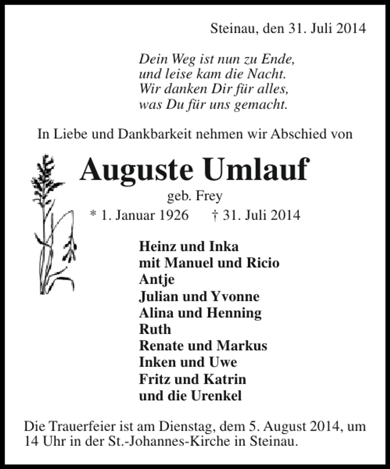 <p>Steinau, den 31. Juli 2014<br />Dein Weg ist nun zu Ende,<br />und leise kam die Nacht.<br />Wir danken Dir für alles,<br />was Du für uns gemacht.<br />In Liebe und Dankbarkeit nehmen wir Abschied von</p><p>Auguste Umlauf<br />geb. Frey<br />* 1. Januar 1926<br />† 31. Juli 2014<br />Heinz und Inka<br />mit Manuel und Ricio<br />Antje<br />Julian und Yvonne<br />Alina und Henning<br />Ruth<br />Renate und Markus<br />Inken und Uwe<br />Fritz und Katrin<br />und die Urenkel<br />Die Trauerfeier ist am Dienstag, dem 5. August 2014, um<br />14 Uhr in der St.-Johannes-Kirche in Steinau.</p>