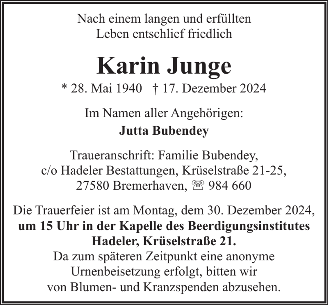 <p>Nach einem langen und erfüllten<br />Leben entschlief friedlich</p><p>Karin Junge</p><p>* 28. Mai 1940 † 17. Dezember 2024<br />Im Namen aller Angehörigen:<br />Jutta Bubendey<br />Traueranschrift: Familie Bubendey,<br />c/o Hadeler Bestattungen, Krüselstraße 21-25,<br />27580 Bremerhaven, ' 984 660<br />Die Trauerfeier ist am Montag, dem 30. Dezember 2024,<br />um 15 Uhr in der Kapelle des Beerdigungsinstitutes<br />Hadeler, Krüselstraße 21.<br />Da zum späteren Zeitpunkt eine anonyme<br />Urnenbeisetzung erfolgt, bitten wir<br />von Blumen- und Kranzspenden abzusehen.</p>