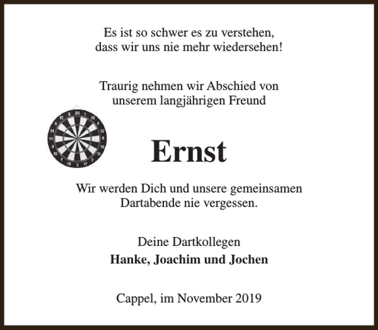 <p>Es ist so schwer es zu verstehen,<br />dass wir uns nie mehr wiedersehen!<br />Traurig nehmen wir Abschied von<br />unserem langjährigen Freund</p><p>Ernst<br />Wir werden Dich und unsere gemeinsamen<br />Dartabende nie vergessen.<br />Deine Dartkollegen<br />Hanke, Joachim und Jochen<br />Cappel, im November 2019</p>