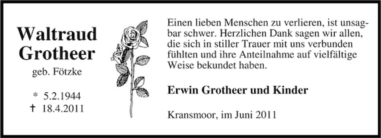 <p>Waltraud Grotheer<br />geb. Fötzke * 5.2.1944 18.4.2011</p><p>Einen lieben Menschen zu verlieren, ist unsagbar schwer. Herzlichen Dank sagen wir allen, die sich in stiller Trauer mit uns verbunden fühlten und ihre Anteilnahme auf vielfältige Weise bekundet haben.</p><p>Erwin Grotheer und Kinder<br />Kransmoor, im Juni 2011</p>