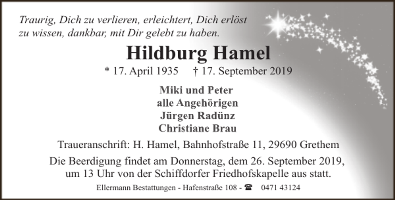 <p>Traurig, Dich zu verlieren, erleichtert, Dich erlöst<br />zu wissen, dankbar, mit Dir gelebt zu haben.</p><p>Hildburg Hamel</p><p>* 17. April 1935</p><p>† 17. September 2019</p><p>Miki und Peter<br />alle An<br />ngehörigen<br />Jürgeen Radünz<br />Christtiane Brau<br />Traueranschrift: H. Hamel, Bahnhofstraße 11, 29690 Grethem<br />Die Beerdigung findet am Donnerstag, dem 26. September 2019,<br />um 13 Uhr von der Schiffdorfer Friedhofskapelle aus statt.<br />Ellermann Bestattungen - Hafenstraße 108 - (</p><p>0471 43124</p>