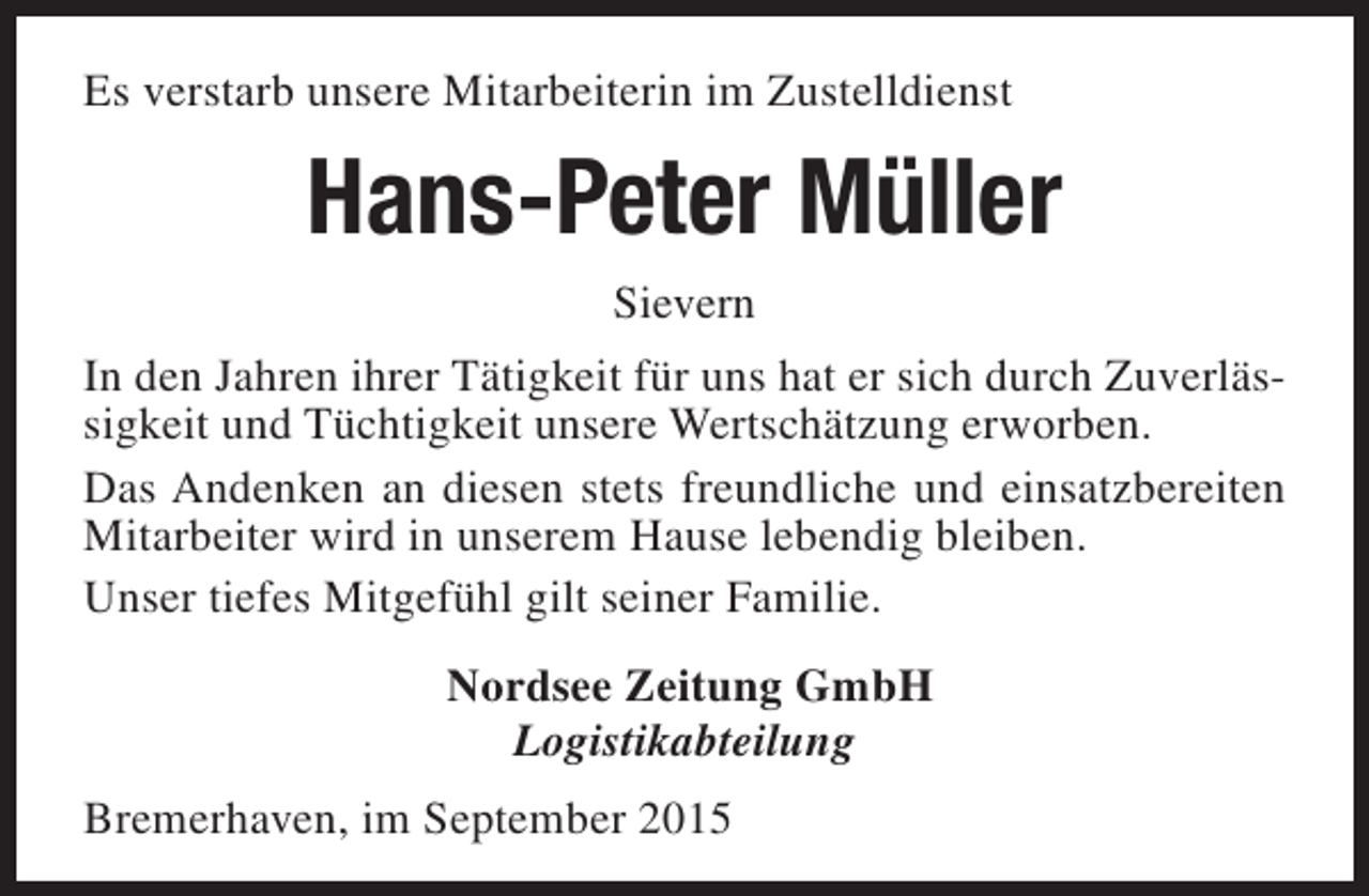 <p>Es verstarb unsere Mitarbeiterin im Zustelldienst</p><p>Hans-Peter Müller<br />Sievern<br />In den Jahren ihrer Tätigkeit für uns hat er sich durch Zuverlässigkeit und Tüchtigkeit unsere Wertschätzung erworben.<br />Das Andenken an diesen stets freundliche und einsatzbereiten<br />Mitarbeiter wird in unserem Hause lebendig bleiben.<br />Unser tiefes Mitgefühl gilt seiner Familie.<br />Nordsee Zeitung GmbH<br />Logistikabteilung<br />Bremerhaven, im September 2015</p>