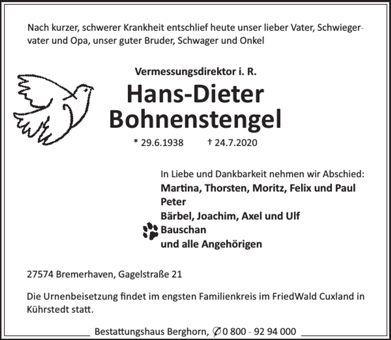 <p>Nach kurzer, schwerer Krankheit entschlief heute unser lieber Vater, Schwiegervater und Opa, unser guter Bruder, Schwager und Onkel</p><p>Vermessungsdirektor i. R.</p><p>Hans-Dieter<br />Bohnenstengel<br />* 29.6.1938</p><p>† 24.7.2020</p><p>In Liebe und Dankbarkeit nehmen wir Abschied:</p><p>Mar na, Thorsten, Moritz, Felix und Paul<br />Peter<br />Bärbel, Joachim, Axel und Ulf<br />Bauschan<br />und alle Angehörigen<br />27574 Bremerhaven, Gagelstraße 21</p><p>Die Urnenbeisetzung ﬁndet im engsten Familienkreis im FriedWald Cuxland in<br />Kührstedt sta .<br />Besta ungshaus Berghorn, * 0 800 - 92 94 000</p>