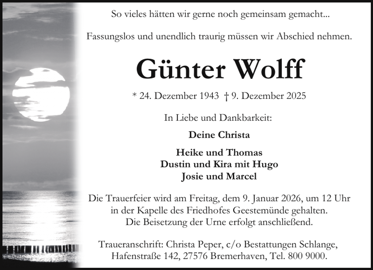 <p>So vieles hätten wir gerne noch gemeinsam gemacht...<br />Fassungslos und unendlich traurig müssen wir Abschied nehmen.</p><p>Günter Wolff</p><p>* 24. Dezember 1943 † 9. Dezember 2025<br />In Liebe und Dankbarkeit:<br />Deine Christa<br />Heike und Thomas<br />Dustin und Kira mit Hugo<br />Josie und Marcel<br />Die Trauerfeier wird am Freitag, dem 9. Januar 2026, um 12 Uhr<br />in der Kapelle des Friedhofes Geestemünde gehalten.<br />Die Beisetzung der Urne erfolgt anschließend.<br />Traueranschrift: Christa Peper, c/o Bestattungen Schlange,<br />Hafenstraße 142, 27576 Bremerhaven, Tel. 800 9000.</p>