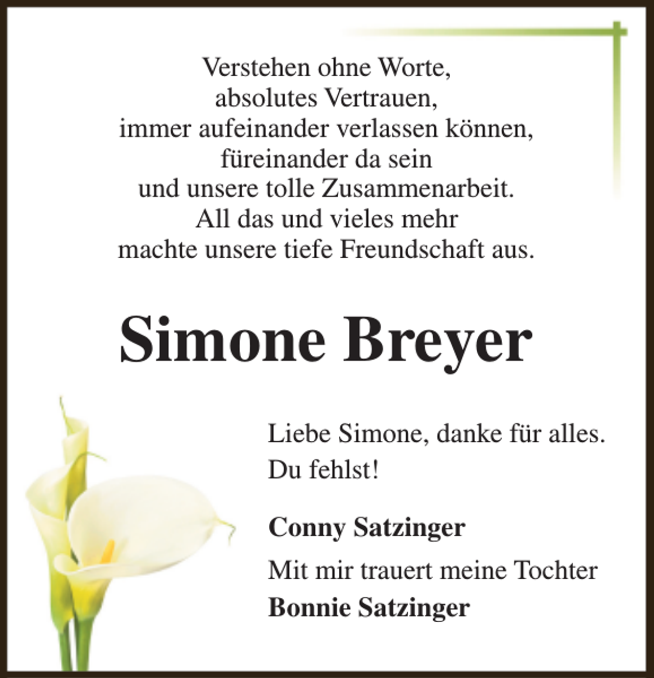 <p>Verstehen ohne Worte,<br />absolutes Vertrauen,<br />immer aufeinander verlassen können,<br />füreinander da sein<br />und unsere tolle Zusammenarbeit.<br />All das und vieles mehr<br />machte unsere tiefe Freundschaft aus.</p><p>Simone Breyer<br />Liebe Simone, danke für alles.<br />Du fehlst!<br />Conny Satzinger<br />Mit mir trauert meine Tochter<br />Bonnie Satzinger</p>