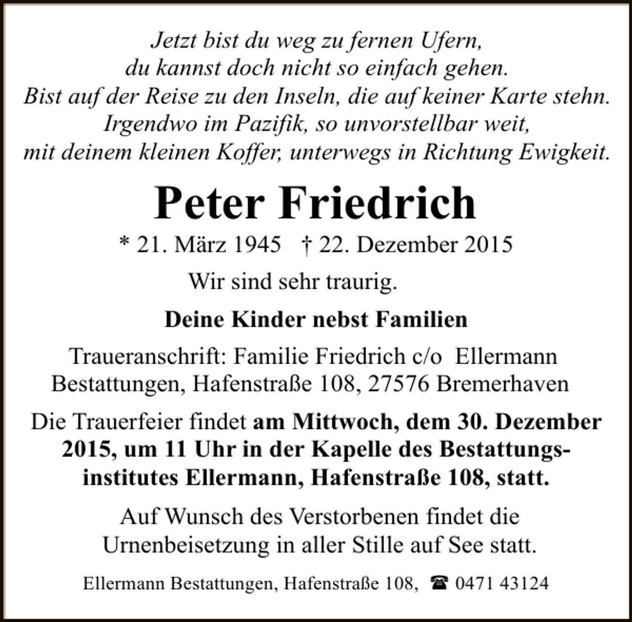<p>Jetzt bist du weg zu fernen Ufern,<br />du kannst doch nicht so einfach gehen.<br />Bist auf der Reise zu den Inseln, die auf keiner Karte stehn.<br />Irgendwo im Pazifik, so unvorstellbar weit,<br />mit deinem kleinen Koffer, unterwegs in Richtung Ewigkeit.</p><p>Peter Friedrich</p><p>* 21. März 1945 † 22. Dezember 2015<br />Wir sind sehr traurig.<br />Deine Kinder nebst Familien<br />Traueranschrift: Familie Friedrich c/o Ellermann<br />Bestattungen, Hafenstraße 108, 27576 Bremerhaven<br />Die Trauerfeier findet am Mittwoch, dem 30. Dezember<br />2015, um 11 Uhr in der Kapelle des Bestattungsinstitutes Ellermann, Hafenstraße 108, statt.<br />Auf Wunsch des Verstorbenen findet die<br />Urnenbeisetzung in aller Stille auf See statt.<br />Ellermann Bestattungen, Hafenstraße 108, ( 0471 43124</p>