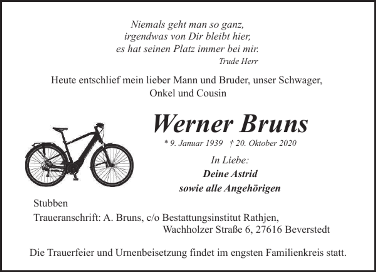 <p>Niemals geht man so ganz,<br />irgendwas von Dir bleibt hier,<br />es hat seinen Platz immer bei mir.<br />Trude Herr</p><p>Heute entschlief mein lieber Mann und Bruder, unser Schwager,<br />Onkel und Cousin</p><p>Werner Bruns<br />* 9. Januar 1939 † 20. Oktober 2020</p><p>In Liebe:<br />Deine Astrid<br />sowie alle Angehörigen<br />Stubben<br />Traueranschrift: A. Bruns, c/o Bestattungsinstitut Rathjen,<br />Wachholzer Straße 6, 27616 Beverstedt<br />Die Trauerfeier und Urnenbeisetzung findet im engsten Familienkreis statt.</p>