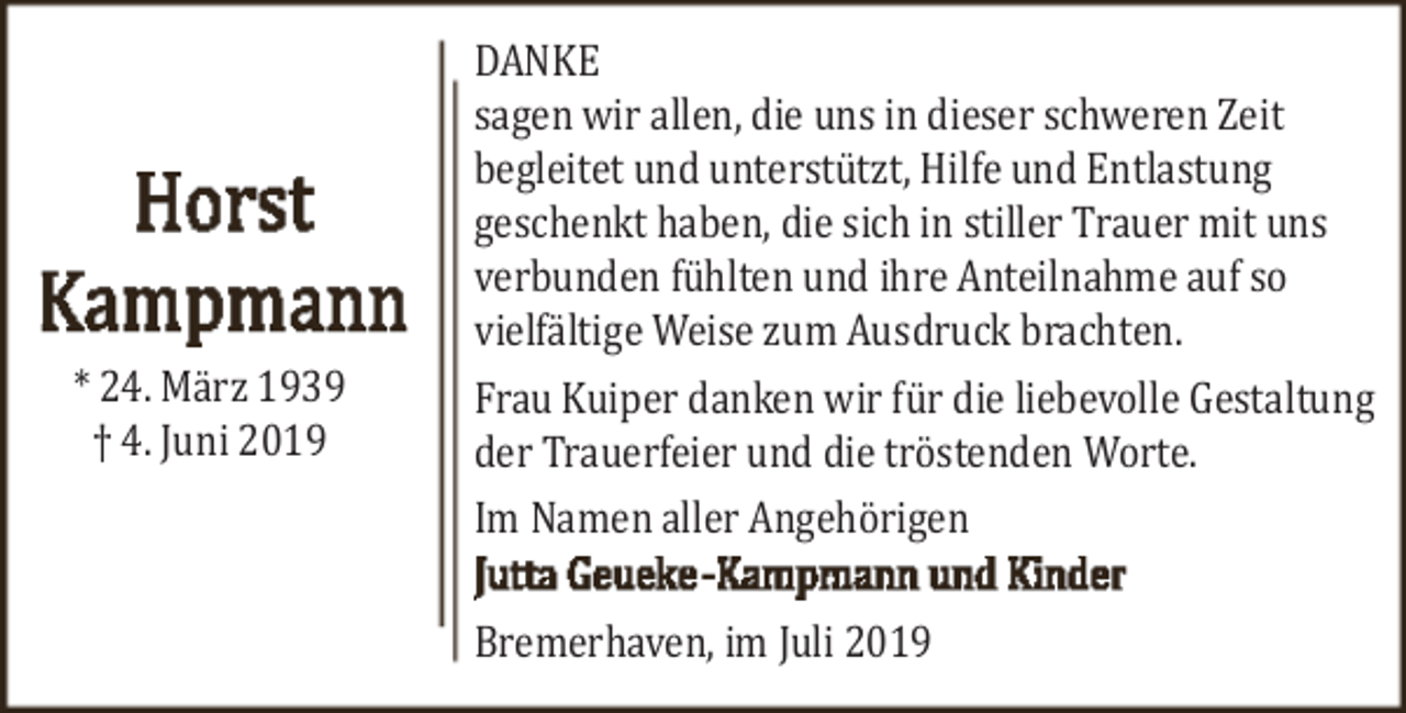 <p>* 24. März 1939<br />† 4. Juni 2019</p><p>DANKE<br />sagen wir allen, die uns in dieser schweren Zeit<br />begleitet und unterstützt, Hilfe und Entlastung<br />geschenkt haben, die sich in stiller Trauer mit uns<br />verbunden fühlten und ihre Anteilnahme auf so<br />vielfältige Weise zum Ausdruck brachten.<br />Frau Kuiper danken wir für die liebevolle Gestaltung<br />der Trauerfeier und die tröstenden Worte.<br />Im Namen aller Angehörigen<br />Bremerhaven, im Juli 2019</p>