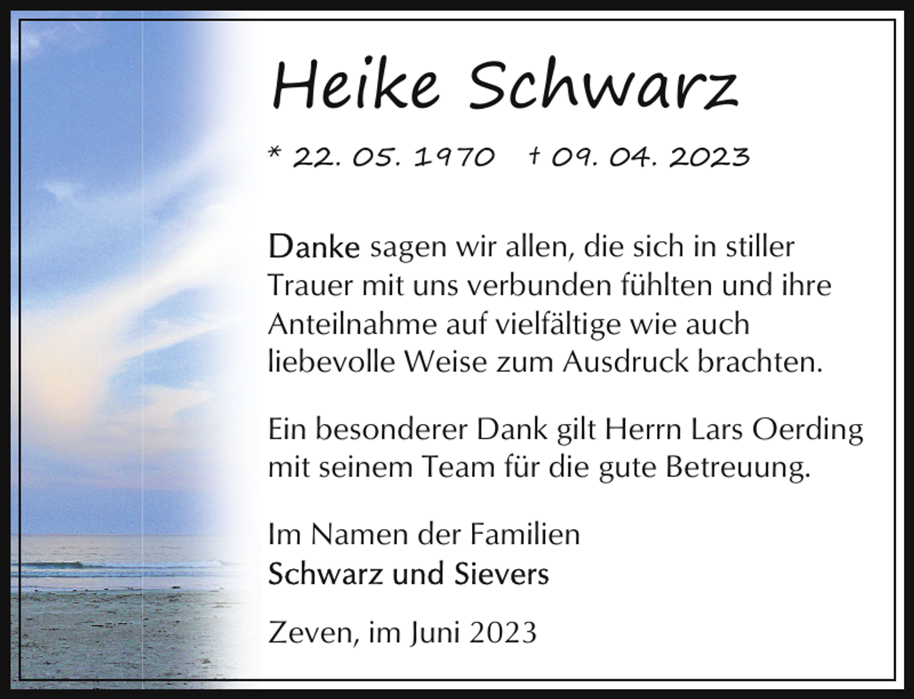 <p>Heike Schwarz<br />* 22. 05. 1970</p><p>† 09. 04. 2023</p><p>sagen wir allen, die sich in stiller<br />Trauer mit uns verbunden fühlten und ihre<br />Anteilnahme auf vielfältige wie auch<br />liebevolle Weise zum Ausdruck brachten.<br />Ein besonderer Dank gilt Herrn Lars Oerding<br />mit seinem Team für die gute Betreuung.<br />Im Namen der Familien<br />Zeven, im Juni 2023</p>