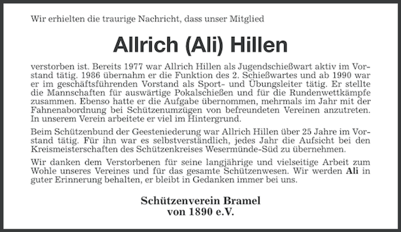 <p>Wir erhielten die traurige Nachricht, dass unser Mitglied</p><p>Allrich (Ali) Hillen<br />verstorben ist. Bereits 1977 war Allrich Hillen als Jugendschießwart aktiv im Vorstand tätig. 1986 übernahm er die Funktion des 2. Schießwartes und ab 1990 war<br />er im geschäftsführenden Vorstand als Sport- und Übungsleiter tätig. Er stellte<br />die Mannschaften für auswärtige Pokalschießen und für die Rundenwettkämpfe<br />zusammen. Ebenso hatte er die Aufgabe übernommen, mehrmals im Jahr mit der<br />Fahnenabordnung bei Schützenumzügen von befreundeten Vereinen anzutreten.<br />In unserem Verein arbeitete er viel im Hintergrund.<br />Beim Schützenbund der Geesteniederung war Allrich Hillen über 25 Jahre im Vorstand tätig. Für ihn war es selbstverständlich, jedes Jahr die Aufsicht bei den<br />Kreismeisterschaften des Schützenkreises Wesermünde-Süd zu übernehmen.<br />Wir danken dem Verstorbenen für seine langjährige und vielseitige Arbeit zum<br />Wohle unseres Vereines und für das gesamte Schützenwesen. Wir werden Ali in<br />guter Erinnerung behalten, er bleibt in Gedanken immer bei uns.</p><p>Schützenverein Bramel<br />von 1890 e.V.</p>