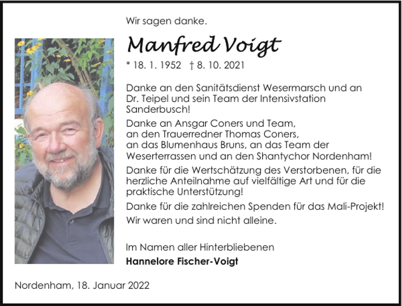 <p>Wir sagen danke.</p><p>* 18. 1. 1952 † 8. 10. 2021<br />Danke an den Sanitätsdienst Wesermarsch und an<br />Dr. Teipel und sein Team der Intensivstation<br />Sanderbusch!<br />Danke an Ansgar Coners und Team,<br />an den Trauerredner Thomas Coners,<br />an das Blumenhaus Bruns, an das Team der<br />Weserterrassen und an den Shantychor Nordenham!<br />Danke für die Wertschätzung des Verstorbenen, für die<br />herzliche Anteilnahme auf vielfältige Art und für die<br />praktische Unterstützung!<br />Danke für die zahlreichen Spenden für das Mali-Projekt!<br />Wir waren und sind nicht alleine.<br />Im Namen aller Hinterbliebenen<br />Hannelore Fischer-Voigt<br />Nordenham, 18. Januar 2022</p>
