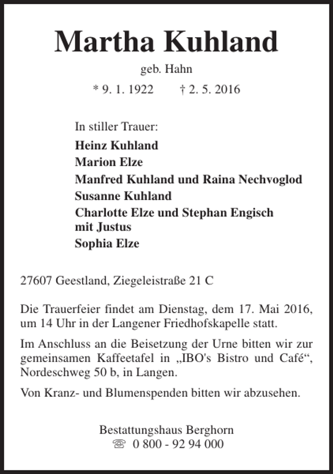 <p>Martha Kuhland<br />geb. Hahn</p><p>* 9. 1. 1922</p><p>† 2. 5. 2016</p><p>In stiller Trauer:<br />Heinz Kuhland<br />Marion Elze<br />Manfred Kuhland und Raina Nechvoglod<br />Susanne Kuhland<br />Charlotte Elze und Stephan Engisch<br />mit Justus<br />Sophia Elze<br />27607 Geestland, Ziegeleistraße 21 C<br />Die Trauerfeier findet am Dienstag, dem 17. Mai 2016,<br />um 14 Uhr in der Langener Friedhofskapelle statt.<br />Im Anschluss an die Beisetzung der Urne bitten wir zur<br />gemeinsamen Kaffeetafel in „IBO's Bistro und Café“,<br />Nordeschweg 50 b, in Langen.<br />Von Kranz- und Blumenspenden bitten wir abzusehen.<br />Bestattungshaus Berghorn<br />s 0 800 - 92 94 000</p>