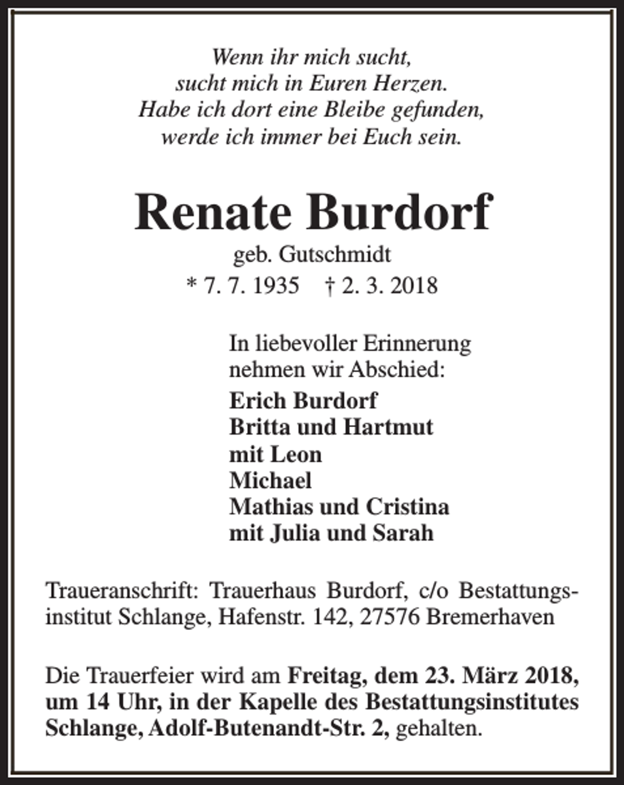 <p>Wenn ihr mich sucht,<br />sucht mich in Euren Herzen.<br />Habe ich dort eine Bleibe gefunden,<br />werde ich immer bei Euch sein.</p><p>Renate Burdorf<br />geb. Gutschmidt<br />* 7. 7. 1935 † 2. 3. 2018</p><p>In liebevoller Erinnerung<br />nehmen wir Abschied:<br />Erich Burdorf<br />Britta und Hartmut<br />mit Leon<br />Michael<br />Mathias und Cristina<br />mit Julia und Sarah<br />Traueranschrift: Trauerhaus Burdorf, c/o Bestattungsinstitut Schlange, Hafenstr. 142, 27576 Bremerhaven<br />Die Trauerfeier wird am Freitag, dem 23. März 2018,<br />um 14 Uhr, in der Kapelle des Bestattungsinstitutes<br />Schlange, Adolf-Butenandt-Str. 2, gehalten.</p>
