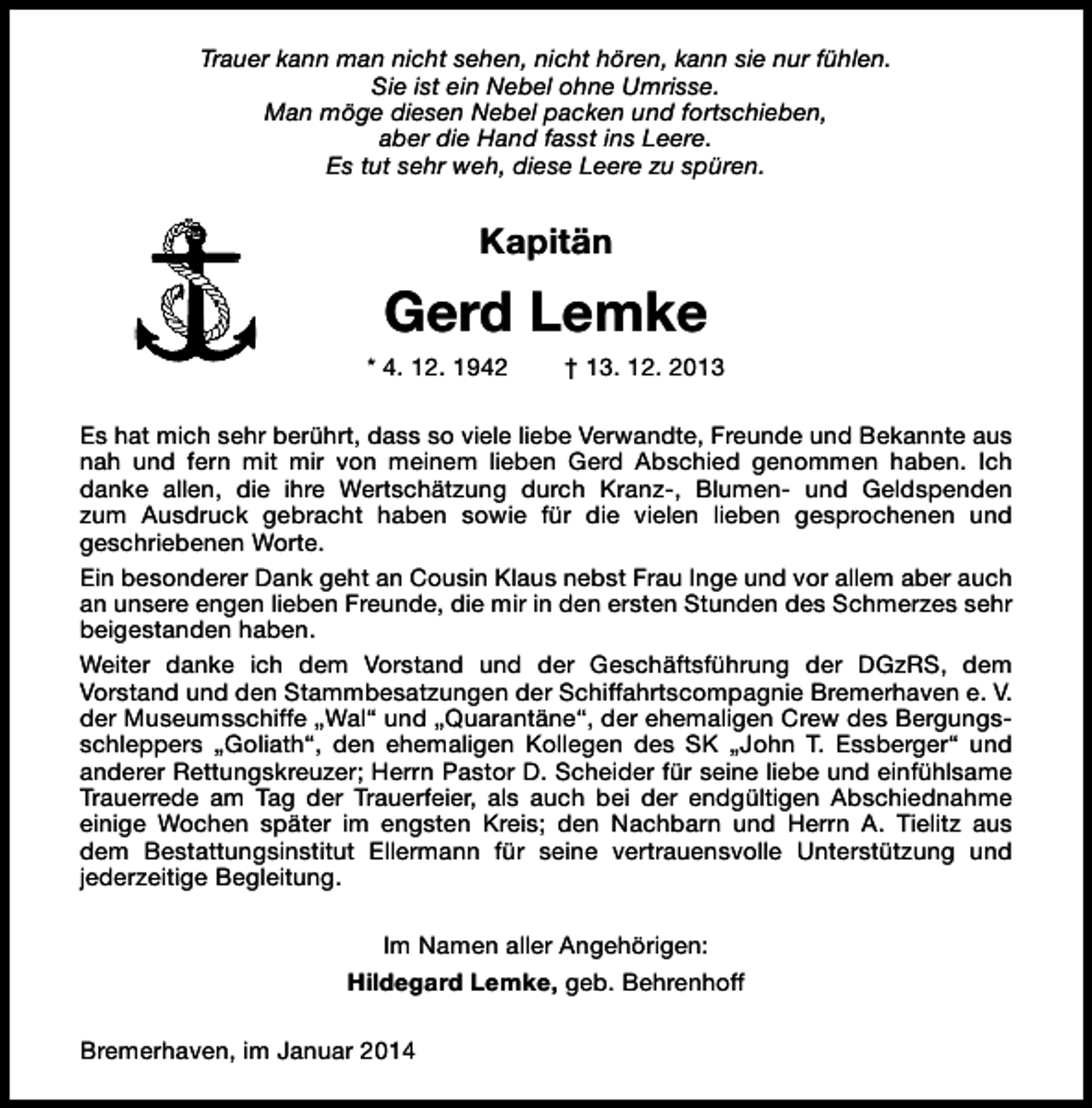 <p>Trauer kann man nicht sehen, nicht hören, kann sie nur fühlen.<br />Sie ist ein Nebel ohne Umrisse.<br />Man möge diesen Nebel packen und fortschieben,<br />aber die Hand fasst ins Leere.<br />Es tut sehr weh, diese Leere zu spüren.</p><p>Kapitän</p><p>Gerd Lemke<br />* 4. 12. 1942</p><p>† 13. 12. 2013</p><p>Es hat mich sehr berührt, dass so viele liebe Verwandte, Freunde und Bekannte aus<br />nah und fern mit mir von meinem lieben Gerd Abschied genommen haben. Ich<br />danke allen, die ihre Wertschätzung durch Kranz-, Blumen- und Geldspenden<br />zum Ausdruck gebracht haben sowie für die vielen lieben gesprochenen und<br />geschriebenen Worte.<br />Ein besonderer Dank geht an Cousin Klaus nebst Frau Inge und vor allem aber auch<br />an unsere engen lieben Freunde, die mir in den ersten Stunden des Schmerzes sehr<br />beigestanden haben.<br />Weiter danke ich dem Vorstand und der Geschäftsführung der DGzRS, dem<br />Vorstand und den Stammbesatzungen der Schiffahrtscompagnie Bremerhaven e. V.<br />der Museumsschiffe „Wal“ und „Quarantäne“, der ehemaligen Crew des Bergungsschleppers „Goliath“, den ehemaligen Kollegen des SK „John T. Essberger“ und<br />anderer Rettungskreuzer; Herrn Pastor D. Scheider für seine liebe und einfühlsame<br />Trauerrede am Tag der Trauerfeier, als auch bei der endgültigen Abschiednahme<br />einige Wochen später im engsten Kreis; den Nachbarn und Herrn A. Tielitz aus<br />dem Bestattungsinstitut Ellermann für seine vertrauensvolle Unterstützung und<br />jederzeitige Begleitung.<br />Im Namen aller Angehörigen:<br />Hildegard Lemke, geb. Behrenhoff<br />Bremerhaven, im Januar 2014</p>