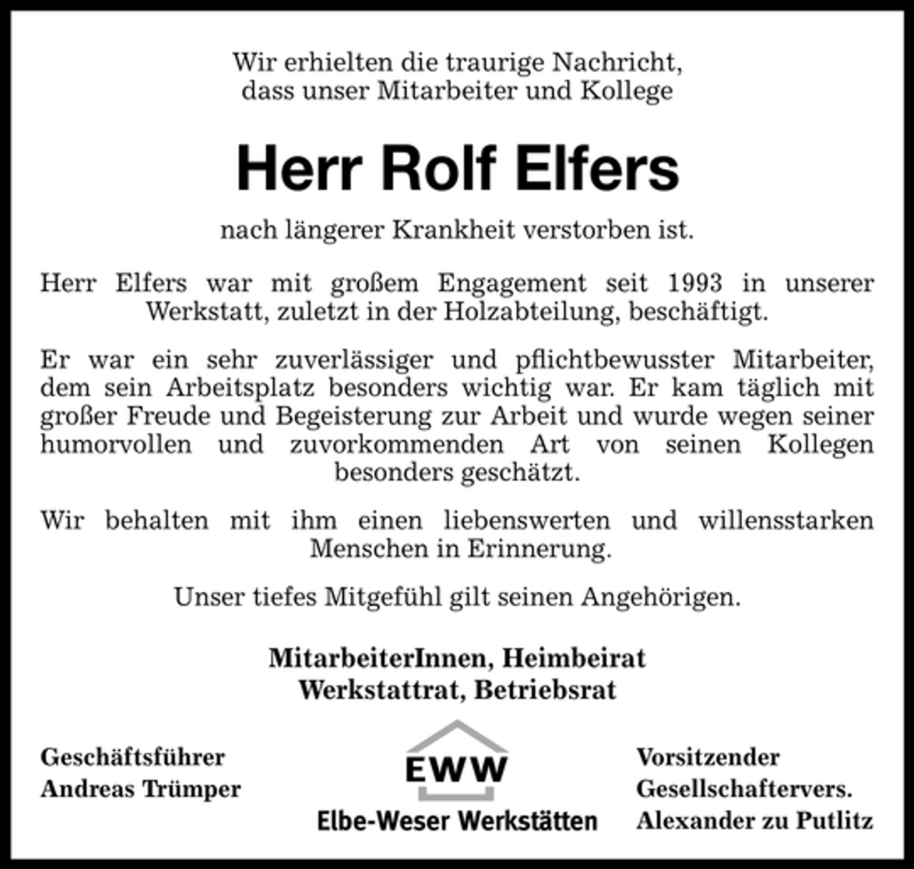 <p>Wir erhielten die traurige Nachricht, dass unser Mitarbeiter und Kollege</p><p>Herr Rolf Elfers<br />nach längerer Krankheit verstorben ist. Herr Elfers war mit großem Engagement seit 1993 in unserer Werkstatt, zuletzt in der Holzabteilung, beschäftigt. Er war ein sehr zuverlässiger und pﬂichtbewusster Mitarbeiter, dem sein Arbeitsplatz besonders wichtig war. Er kam täglich mit großer Freude und Begeisterung zur Arbeit und wurde wegen seiner humorvollen und zuvorkommenden Art von seinen Kollegen besonders geschätzt. Wir behalten mit ihm einen liebenswerten und willensstarken Menschen in Erinnerung. Unser tiefes Mitgefühl gilt seinen Angehörigen.</p><p>MitarbeiterInnen, Heimbeirat Werkstattrat, Betriebsrat<br />Geschäftsführer Andreas Trümper Vorsitzender Gesellschaftervers. Alexander zu Putlitz</p>