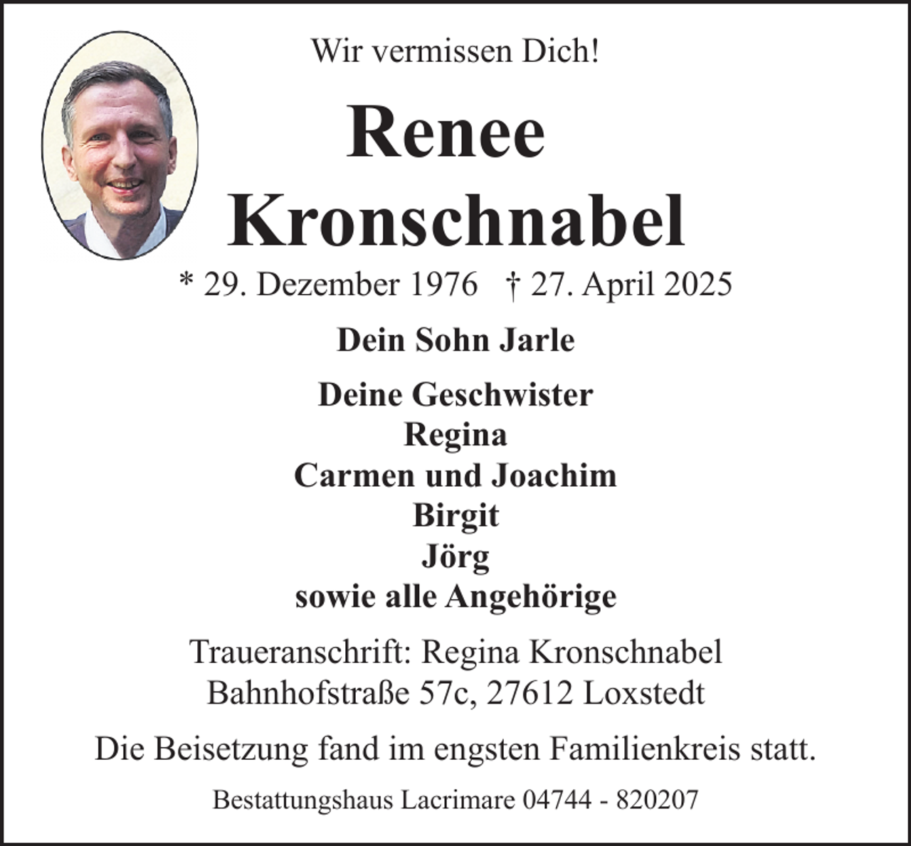 <p>Wir vermissen Dich!</p><p>Renee<br />Kronschnabel</p><p>* 29. Dezember 1976 † 27. April 2025<br />Dein Sohn Jarle<br />Deine Geschwister<br />Regina<br />Carmen und Joachim<br />Birgit<br />Jörg<br />sowie alle Angehörige<br />Traueranschrift: Regina Kronschnabel<br />Bahnhofstraße 57c, 27612 Loxstedt<br />Die Beisetzung fand im engsten Familienkreis statt.<br />Bestattungshaus Lacrimare 04744 - 820207</p>