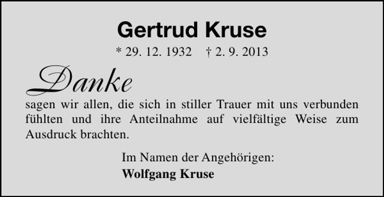 <p>Gertrud Kruse</p><p>* 29. 12. 1932 † 2. 9. 2013</p><p>Danke</p><p>sagen wir allen, die sich in stiller Trauer mit uns verbunden<br />fühlten und ihre Anteilnahme auf vielfältige Weise zum<br />Ausdruck brachten.<br />Im Namen der Angehörigen:<br />Wolfgang Kruse</p>