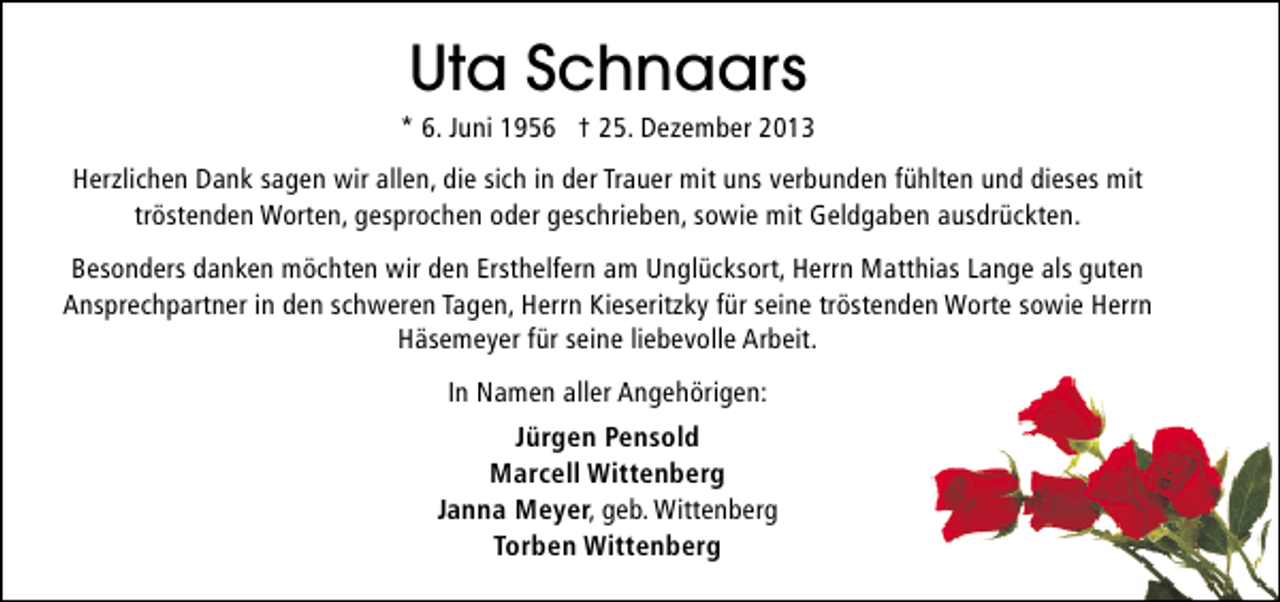 <p>Uta Schnaars</p><p>* 6. Juni 1956 † 25. Dezember 2013<br />Herzlichen Dank sagen wir allen, die sich in der Trauer mit uns verbunden fühlten und dieses mit<br />tröstenden Worten, gesprochen oder geschrieben, sowie mit Geldgaben ausdrückten.<br />Besonders danken möchten wir den Ersthelfern am Unglücksort, Herrn Matthias Lange als guten<br />Ansprechpartner in den schweren Tagen, Herrn Kieseritzky für seine tröstenden Worte sowie Herrn<br />Häsemeyer für seine liebevolle Arbeit.<br />In Namen aller Angehörigen:<br />Jürgen Pensold<br />Marcell Wittenberg<br />Janna Meyer, geb. Wittenberg<br />Torben Wittenberg</p>