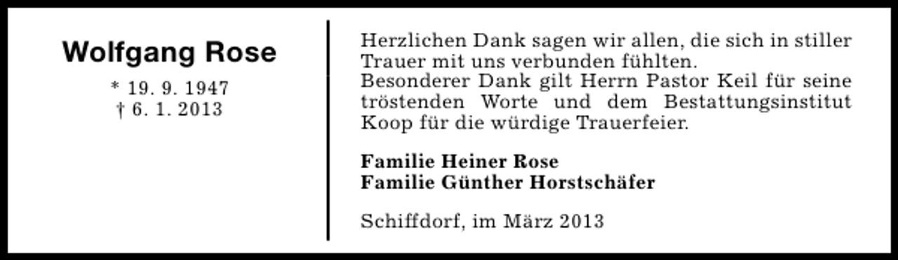 <p>Wolfgang Rose<br />* 19. 9. 1947<br />† 6. 1. 2013</p><p>Herzlichen Dank sagen wir allen, die sich in stiller<br />Trauer mit uns verbunden fühlten.<br />Besonderer Dank gilt Herrn Pastor Keil für seine<br />tröstenden Worte und dem Bestattungsinstitut<br />Koop für die würdige Trauerfeier.<br />Familie Heiner Rose<br />Familie Günther Horstschäfer<br />Schiffdorf, im März 2013</p>