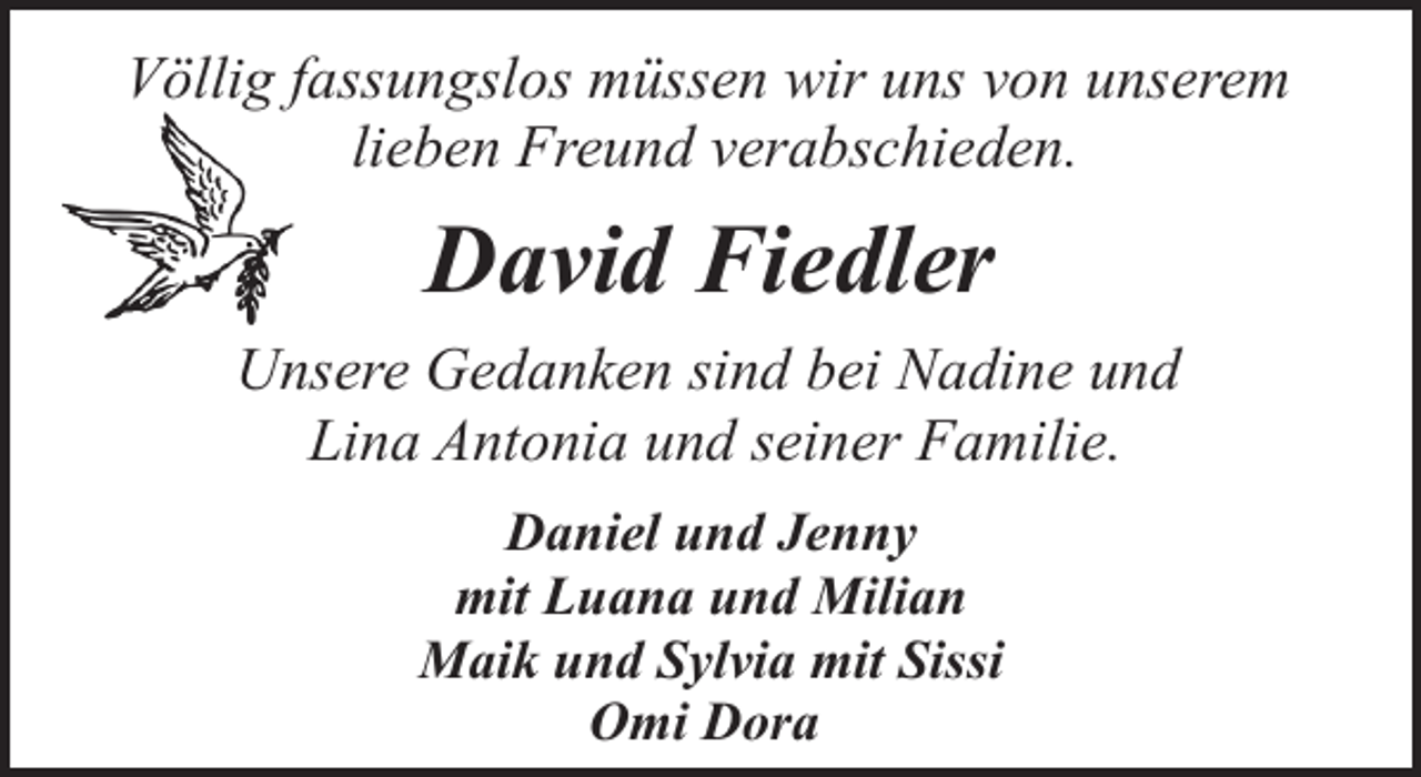 <p>Völlig fassungslos müssen wir uns von unserem<br />lieben Freund verabschieden.</p><p>David Fiedler<br />Unsere Gedanken sind bei Nadine und<br />Lina Antonia und seiner Familie.<br />Daniel und Jenny<br />mit Luana und Milian<br />Maik und Sylvia mit Sissi<br />Omi Dora</p>
