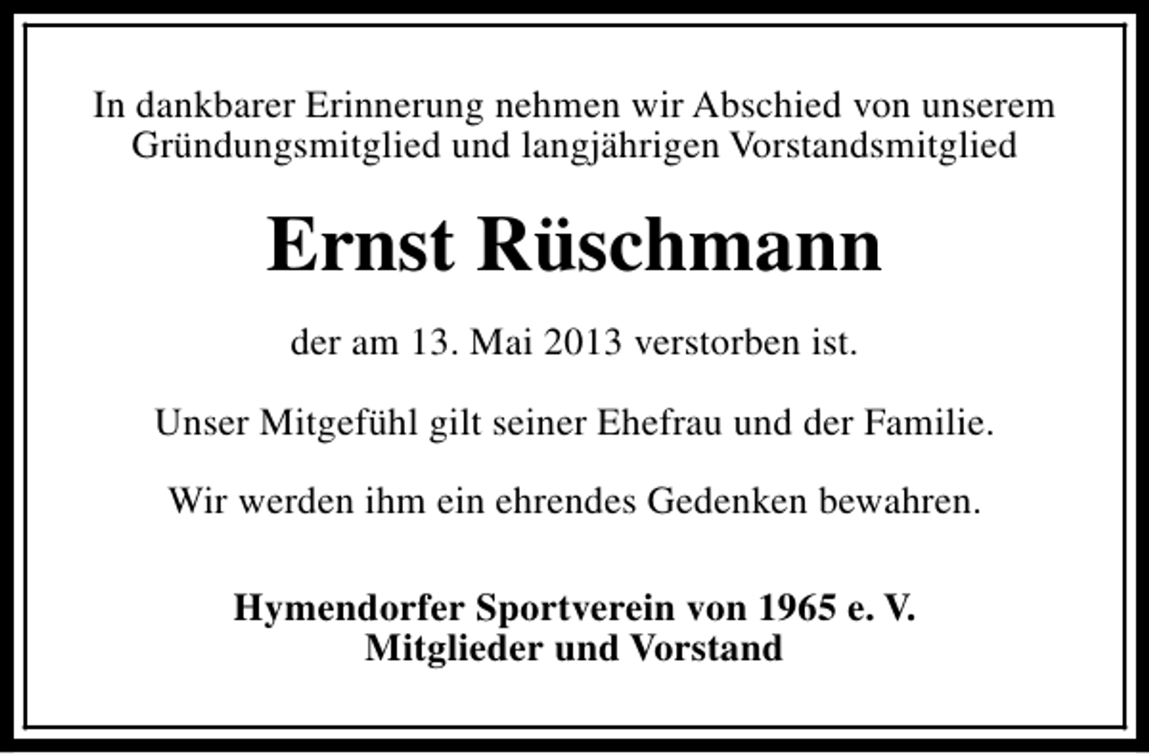 <p>In dankbarer Erinnerung nehmen wir Abschied von unserem<br />Gründungsmitglied und langjährigen Vorstandsmitglied</p><p>Ernst Rüschmann<br />der am 13. Mai 2013 verstorben ist.<br />Unser Mitgefühl gilt seiner Ehefrau und der Familie.<br />Wir werden ihm ein ehrendes Gedenken bewahren.<br />Hymendorfer Sportverein von 1965 e. V.<br />Mitglieder und Vorstand</p>