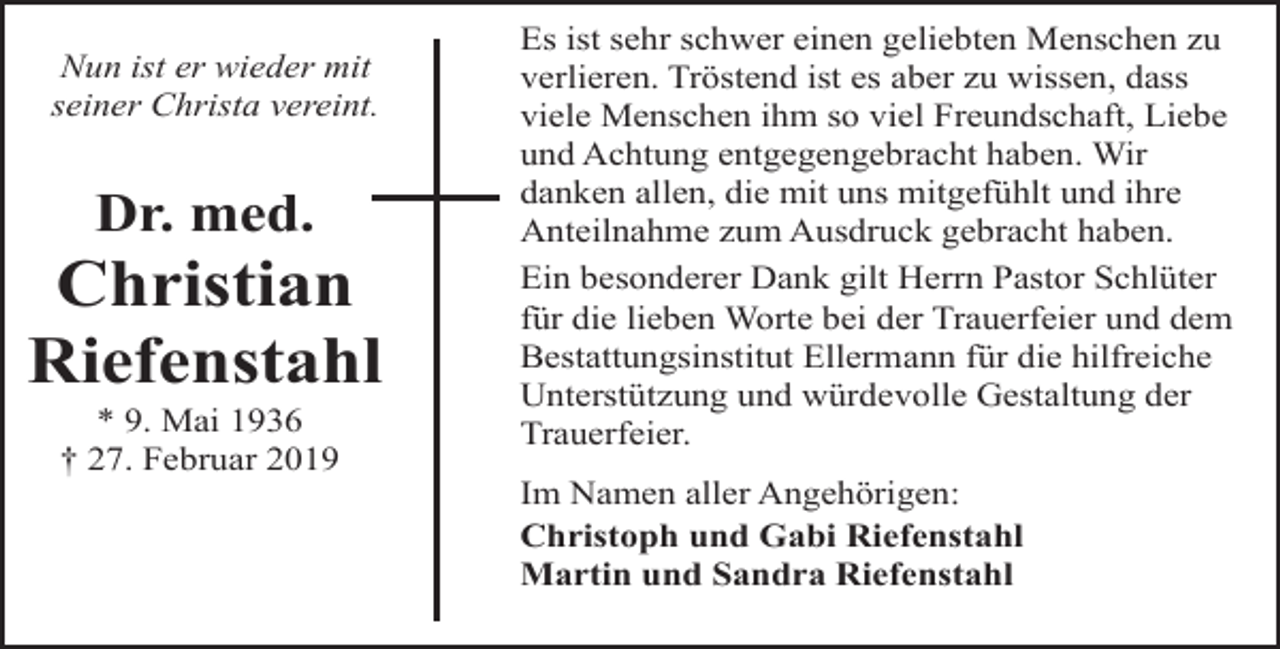 <p>Nun ist er wieder mit<br />seiner Christa vereint.</p><p>Dr. med.</p><p>Christian<br />Riefenstahl<br />* 9. Mai 1936<br />† 27. Februar 2019</p><p>Es ist sehr schwer einen geliebten Menschen zu<br />verlieren. Tröstend ist es aber zu wissen, dass<br />viele Menschen ihm so viel Freundschaft, Liebe<br />und Achtung entgegengebracht haben. Wir<br />danken allen, die mit uns mitgefühlt und ihre<br />Anteilnahme zum Ausdruck gebracht haben.<br />Ein besonderer Dank gilt Herrn Pastor Schlüter<br />für die lieben Worte bei der Trauerfeier und dem<br />Bestattungsinstitut Ellermann für die hilfreiche<br />Unterstützung und würdevolle Gestaltung der<br />Trauerfeier.</p><p>Im Namen aller Angehörigen:<br />Christoph und Gabi Riefenstahl<br />Martin und Sandra Riefenstahl</p>