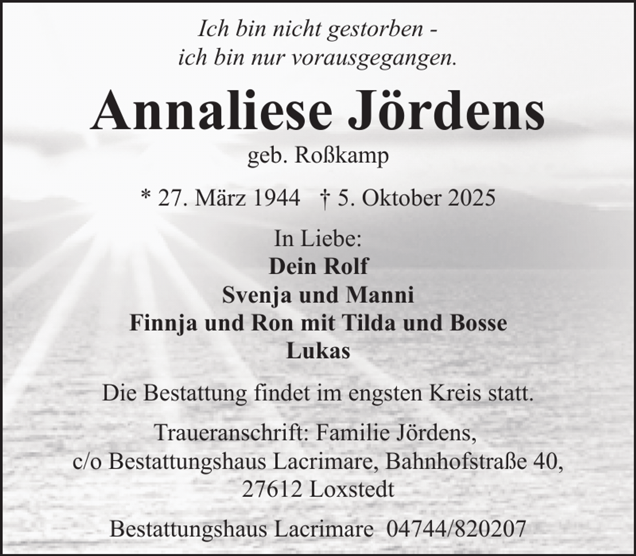<p>Ich bin nicht gestorben ich bin nur vorausgegangen.</p><p>Annaliese Jördens<br />geb. Roßkamp</p><p>* 27. März 1944 † 5. Oktober 2025<br />In Liebe:<br />Dein Rolf<br />Svenja und Manni<br />Finnja und Ron mit Tilda und Bosse<br />Lukas<br />Die Bestattung findet im engsten Kreis statt.<br />Traueranschrift: Familie Jördens,<br />c/o Bestattungshaus Lacrimare, Bahnhofstraße 40,<br />27612 Loxstedt<br />Bestattungshaus Lacrimare 04744/820207</p>