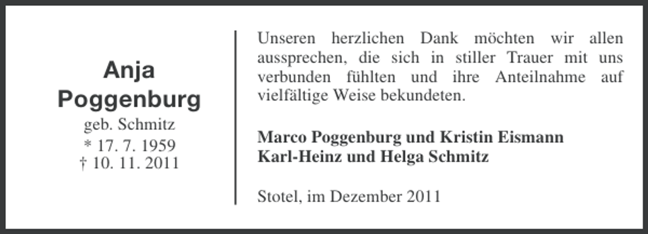 <p>Anja<br />Poggenburg<br />geb. Schmitz<br />* 17. 7. 1959<br />† 10. 11. 2011</p><p>Unseren herzlichen Dank möchten wir allen<br />aussprechen, die sich in stiller Trauer mit uns<br />verbunden fühlten und ihre Anteilnahme auf<br />vielfältige Weise bekundeten.<br />Marco Poggenburg und Kristin Eismann<br />Karl-Heinz und Helga Schmitz<br />Stotel, im Dezember 2011</p>