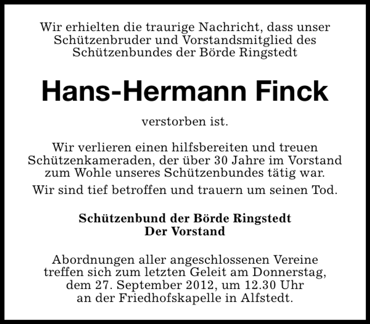<p>Wir erhielten die traurige Nachricht, dass unser<br />Schützenbruder und Vorstandsmitglied des<br />Schützenbundes der Börde Ringstedt</p><p>Hans-Hermann Finck<br />verstorben ist.<br />Wir verlieren einen hilfsbereiten und treuen<br />Schützenkameraden, der über 30 Jahre im Vorstand<br />zum Wohle unseres Schützenbundes tätig war.<br />Wir sind tief betroffen und trauern um seinen Tod.<br />Schützenbund der Börde Ringstedt<br />Der Vorstand<br />Abordnungen aller angeschlossenen Vereine<br />treffen sich zum letzten Geleit am Donnerstag,<br />dem 27. September 2012, um 12.30 Uhr<br />an der Friedhofskapelle in Alfstedt.</p>