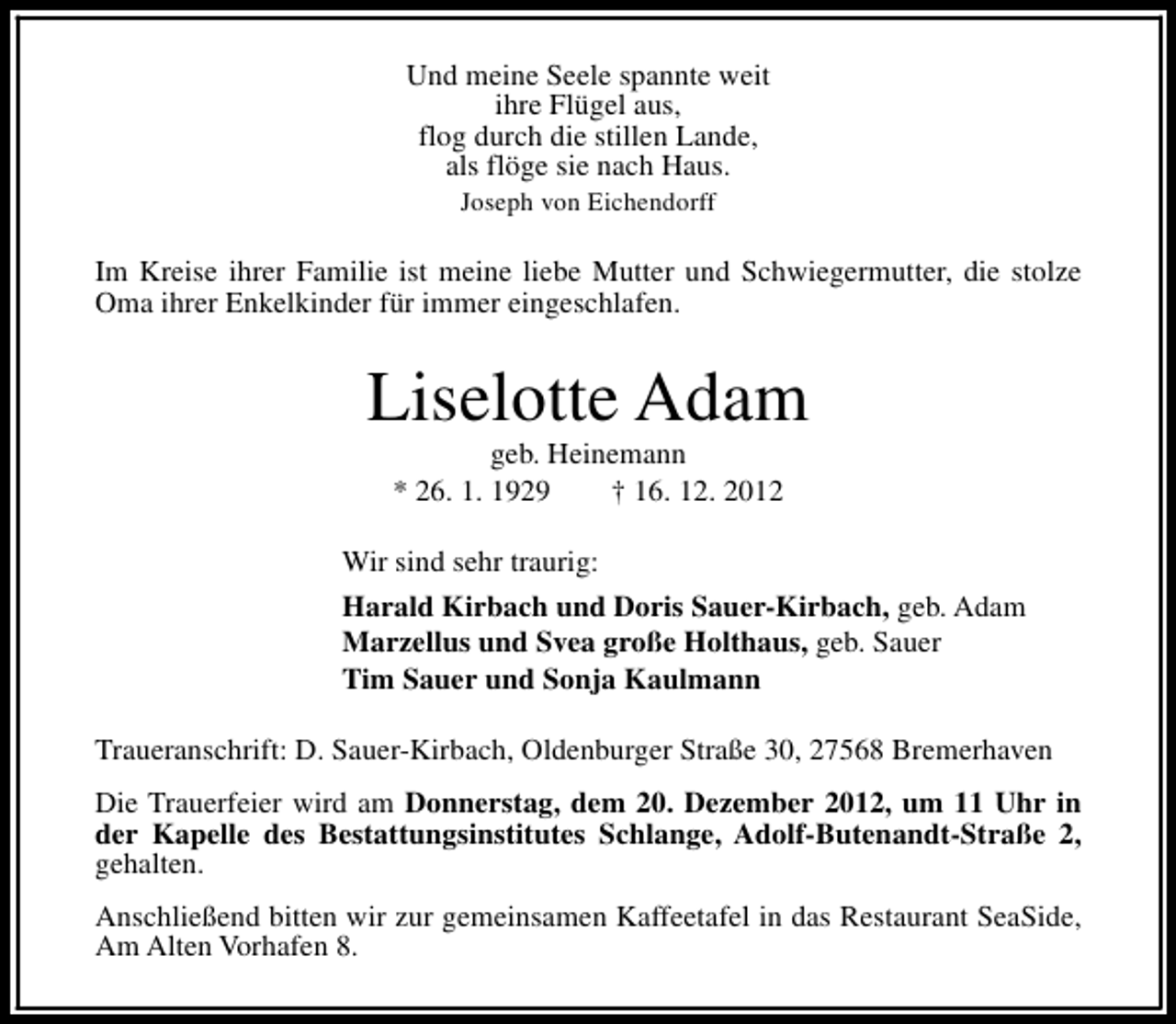 <p>Und meine Seele spannte weit<br />ihre Flügel aus,<br />flog durch die stillen Lande,<br />als flöge sie nach Haus.<br />Joseph von Eichendorff</p><p>Im Kreise ihrer Familie ist meine liebe Mutter und Schwiegermutter, die stolze<br />Oma ihrer Enkelkinder für immer eingeschlafen.</p><p>Liselotte Adam<br />geb. Heinemann<br />* 26. 1. 1929<br />† 16. 12. 2012</p><p>Wir sind sehr traurig:<br />Harald Kirbach und Doris Sauer-Kirbach, geb. Adam<br />Marzellus und Svea große Holthaus, geb. Sauer<br />Tim Sauer und Sonja Kaulmann<br />Traueranschrift: D. Sauer-Kirbach, Oldenburger Straße 30, 27568 Bremerhaven<br />Die Trauerfeier wird am Donnerstag, dem 20. Dezember 2012, um 11 Uhr in<br />der Kapelle des Bestattungsinstitutes Schlange, Adolf-Butenandt-Straße 2,<br />gehalten.<br />Anschließend bitten wir zur gemeinsamen Kaffeetafel in das Restaurant SeaSide,<br />Am Alten Vorhafen 8.</p>