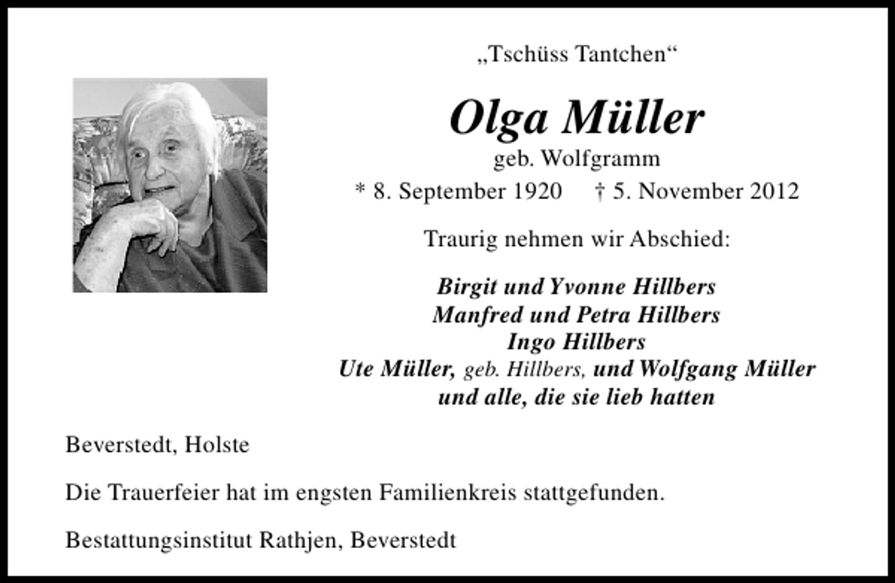 <p>„Tschüss Tantchen“</p><p>Olga Müller</p><p>geb. Wolfgramm<br />* 8. September 1920 † 5. November 2012<br />Traurig nehmen wir Abschied:<br />Birgit und Yvonne Hillbers<br />Manfred und Petra Hillbers<br />Ingo Hillbers<br />Ute Müller, geb. Hillbers, und Wolfgang Müller<br />und alle, die sie lieb hatten<br />Beverstedt, Holste<br />Die Trauerfeier hat im engsten Familienkreis stattgefunden.<br />Bestattungsinstitut Rathjen, Beverstedt</p>