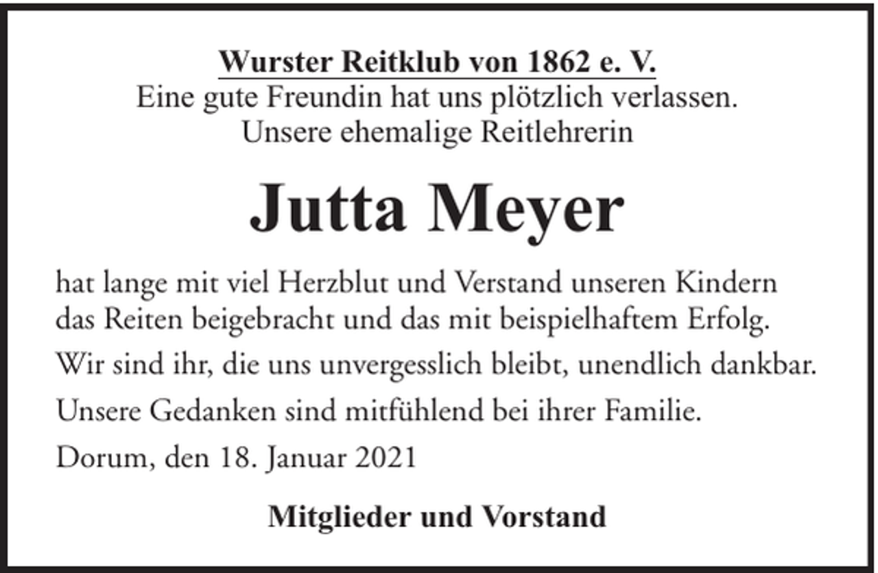 <p>Wurster Reitklub von 1862 e. V.<br />Eine gute Freundin hat uns plötzlich verlassen.<br />Unsere ehemalige Reitlehrerin</p><p>Jutta Meyer<br />hat lange mit viel Herzblut und Verstand unseren Kindern<br />das Reiten beigebracht und das mit beispielhaftem Erfolg.<br />Wir sind ihr, die uns unvergesslich bleibt, unendlich dankbar.<br />Unsere Gedanken sind mitfühlend bei ihrer Familie.<br />Dorum, den 18. Januar 2021<br />Mitglieder und Vorstand</p>