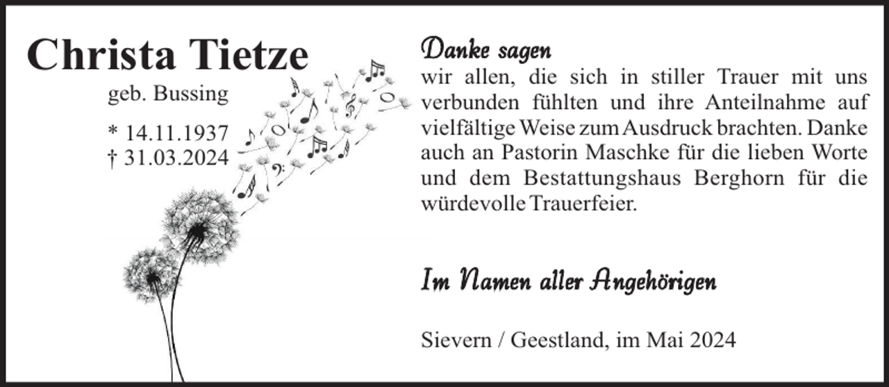 <p>Christa Tietze<br />geb. Bussing<br />* 14.11.1937<br />† 31.03.2024</p><p>Danke sagen<br />wir allen, die sich in stiller Trauer mit uns<br />verbunden fühlten und ihre Anteilnahme auf<br />vielfältige Weise zum Ausdruck brachten. Danke<br />auch an Pastorin Maschke für die lieben Worte<br />und dem Bestattungshaus Berghorn für die<br />würdevolle Trauerfeier.</p><p>Im Namen aller Angehörigen<br />Sievern / Geestland, im Mai 2024</p>