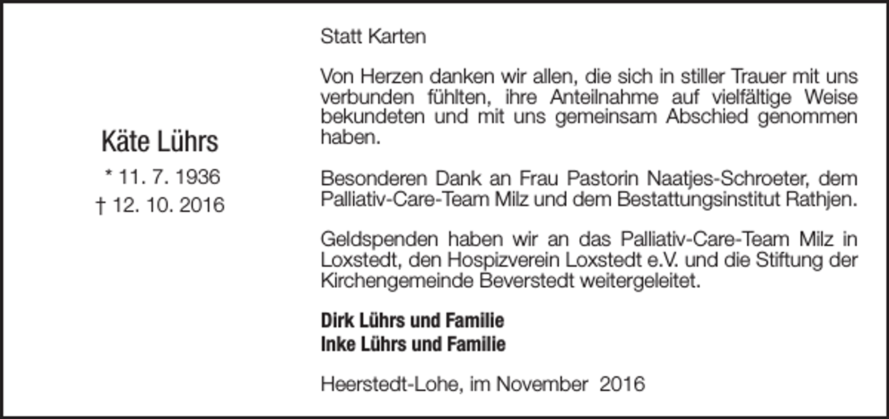 <p>Statt Karten</p><p>Käte Lührs<br />* 11. 7. 1936<br />† 12. 10. 2016</p><p>Von Herzen danken wir allen, die sich in stiller Trauer mit uns<br />verbunden fühlten, ihre Anteilnahme auf vielfältige Weise<br />bekundeten und mit uns gemeinsam Abschied genommen<br />haben.<br />Besonderen Dank an Frau Pastorin Naatjes-Schroeter, dem<br />Palliativ-Care-Team Milz und dem Bestattungsinstitut Rathjen.<br />Geldspenden haben wir an das Palliativ-Care-Team Milz in<br />Loxstedt, den Hospizverein Loxstedt e.V. und die Stiftung der<br />Kirchengemeinde Beverstedt weitergeleitet.<br />Dirk Lührs und Familie<br />Inke Lührs und Familie<br />Heerstedt-Lohe, im November 2016</p>