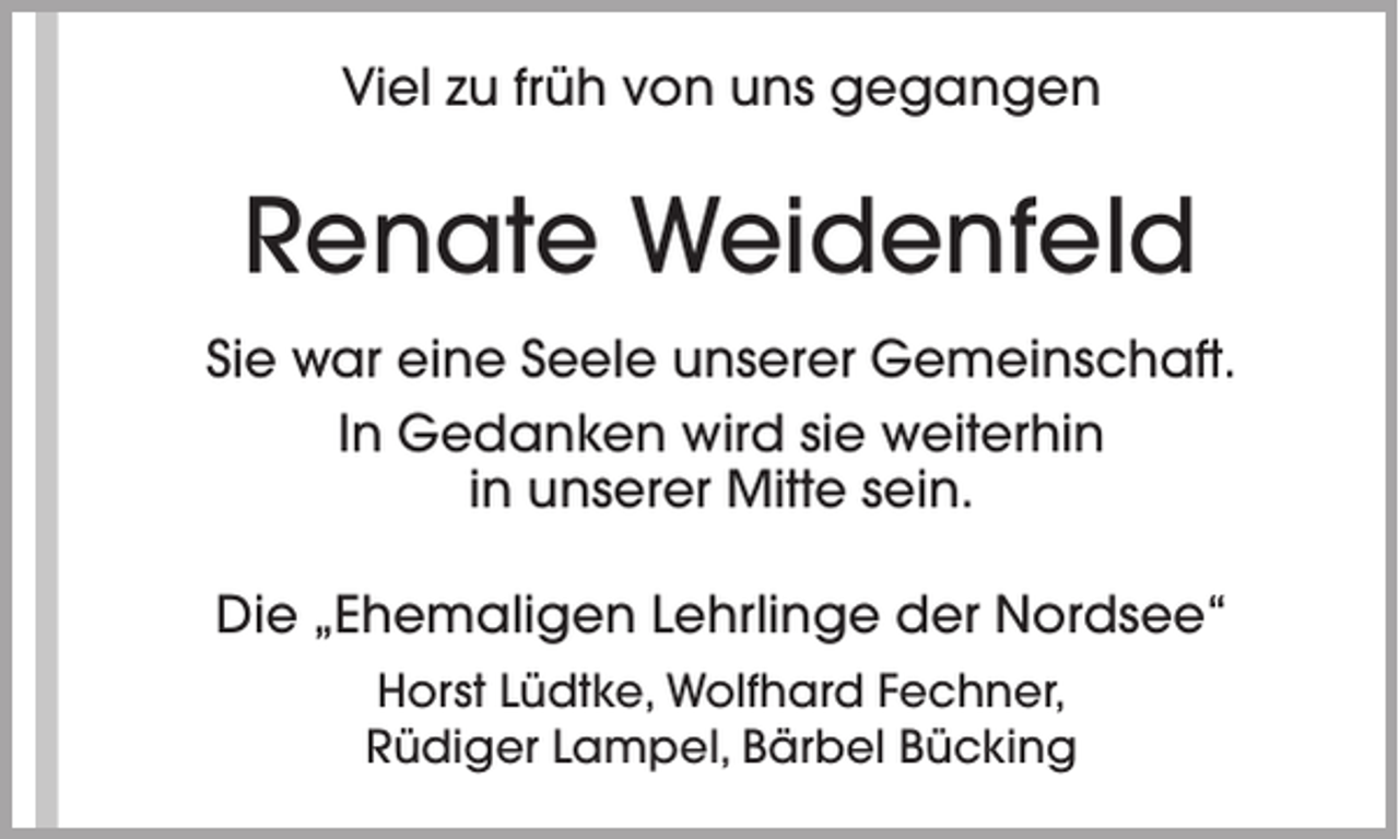 <p>Viel zu früh von uns gegangen</p><p>Renate Weidenfeld<br />Sie war eine Seele unserer Gemeinschaft.<br />In Gedanken wird sie weiterhin<br />in unserer Mitte sein.<br />Die „Ehemaligen Lehrlinge der Nordsee“<br />Horst Lüdtke, Wolfhard Fechner,<br />Rüdiger Lampel, Bärbel Bücking</p>