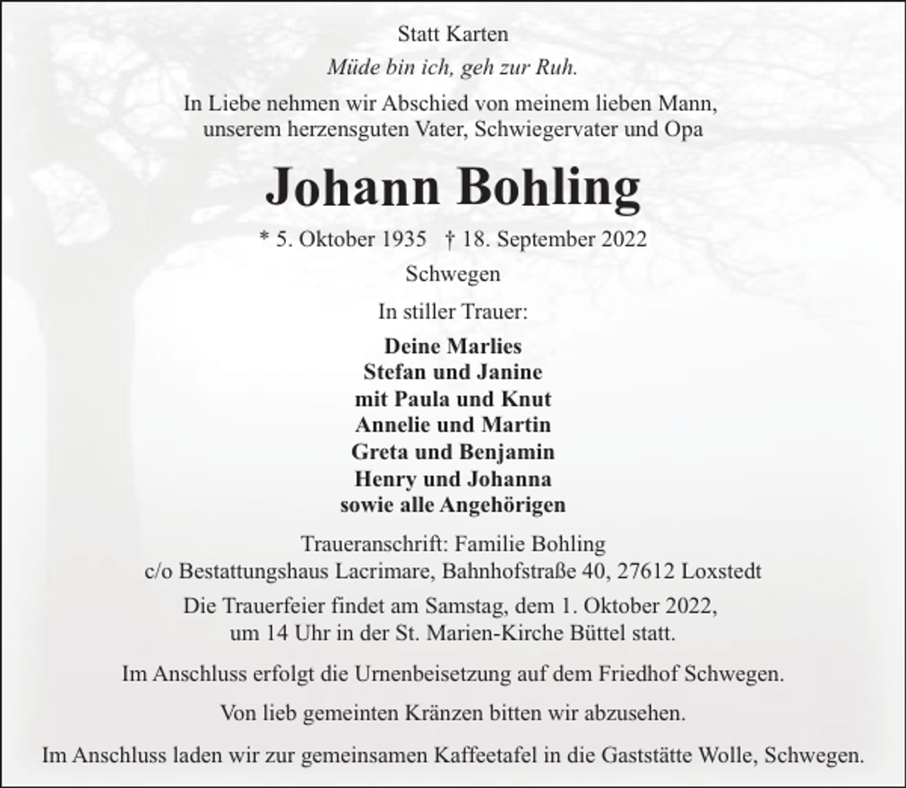 <p>Statt Karten<br />Müde bin ich, geh zur Ruh.<br />In Liebe nehmen wir Abschied von meinem lieben Mann,<br />unserem herzensguten Vater, Schwiegervater und Opa</p><p>Johann Bohling</p><p>* 5. Oktober 1935 † 18. September 2022<br />Schwegen<br />In stiller Trauer:<br />Deine Marlies<br />Stefan und Janine<br />mit Paula und Knut<br />Annelie und Martin<br />Greta und Benjamin<br />Henry und Johanna<br />sowie alle Angehörigen<br />Traueranschrift: Familie Bohling<br />c/o Bestattungshaus Lacrimare, Bahnhofstraße 40, 27612 Loxstedt<br />Die Trauerfeier findet am Samstag, dem 1. Oktober 2022,<br />um 14 Uhr in der St. Marien-Kirche Büttel statt.<br />Im Anschluss erfolgt die Urnenbeisetzung auf dem Friedhof Schwegen.<br />Von lieb gemeinten Kränzen bitten wir abzusehen.<br />Im Anschluss laden wir zur gemeinsamen Kaffeetafel in die Gaststätte Wolle, Schwegen.</p>