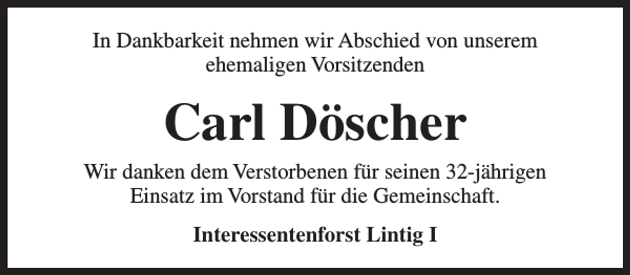 <p>In Dankbarkeit nehmen wir Abschied von unserem<br />ehemaligen Vorsitzenden</p><p>Carl Döscher</p><p>Wir danken dem Verstorbenen für seinen 32-jährigen<br />Einsatz im Vorstand für die Gemeinschaft.<br />Interessentenforst Lintig I</p>