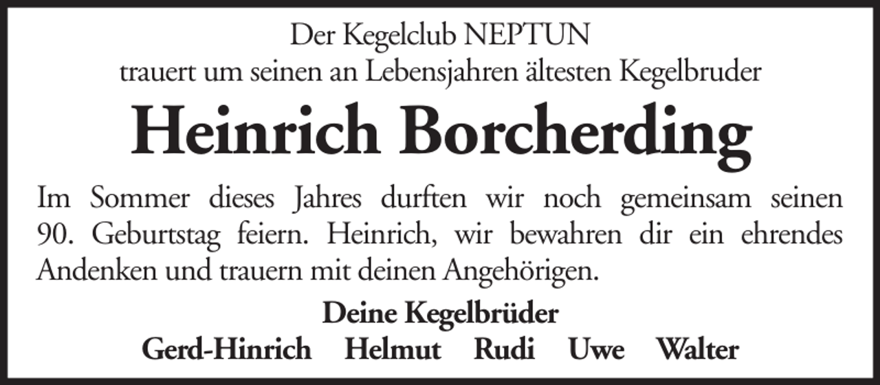 <p>Der Kegelclub NEPTUN<br />trauert um seinen an Lebensjahren ältesten Kegelbruder</p><p>Heinrich Borcherding<br />Im Sommer dieses Jahres durften wir noch gemeinsam seinen<br />90. Geburtstag feiern. Heinrich, wir bewahren dir ein ehrendes<br />Andenken und trauern mit deinen Angehörigen.<br />Deine Kegelbrüder<br />Gerd-Hinrich Helmut Rudi Uwe Walter</p>
