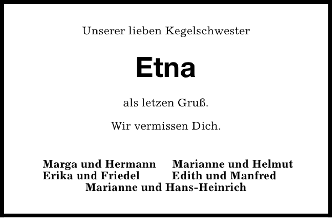 <p>Unserer lieben Kegelschwester</p><p>Etna<br />als letzen Gruß.<br />Wir vermissen Dich.<br />Marga und Hermann Marianne und Helmut<br />Erika und Friedel<br />Edith und Manfred<br />Marianne und Hans-Heinrich</p>