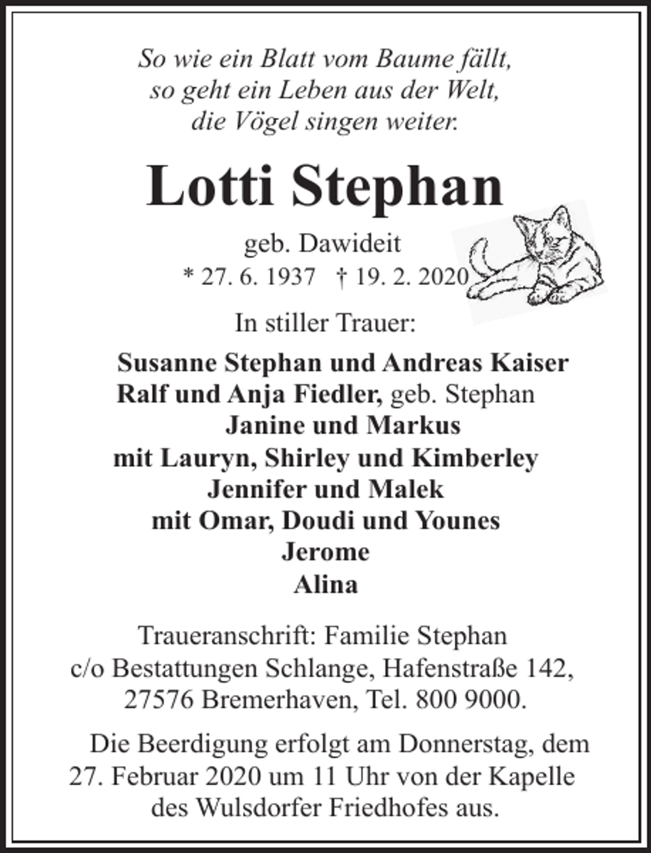 <p>So wie ein Blatt vom Baume fällt,<br />so geht ein Leben aus der Welt,<br />die Vögel singen weiter.</p><p>Lotti Stephan<br />geb. Dawideit</p><p>* 27. 6. 1937 † 19. 2. 2020</p><p>In stiller Trauer:<br />Susanne Stephan und Andreas Kaiser<br />Ralf und Anja Fiedler, geb. Stephan<br />Janine und Markus<br />mit Lauryn, Shirley und Kimberley<br />Jennifer und Malek<br />mit Omar, Doudi und Younes<br />Jerome<br />Alina<br />Traueranschrift: Familie Stephan<br />c/o Bestattungen Schlange, Hafenstraße 142,<br />27576 Bremerhaven, Tel. 800 9000.<br />Die Beerdigung erfolgt am Donnerstag, dem<br />27. Februar 2020 um 11 Uhr von der Kapelle<br />des Wulsdorfer Friedhofes aus.</p>